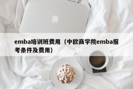 emba培训班费用（中欧商学院emba报考条件及费用）