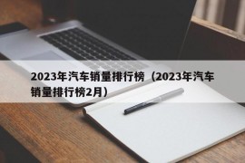 2023年汽车销量排行榜（2023年汽车销量排行榜2月）