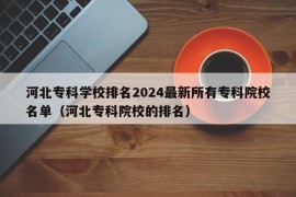 河北专科学校排名2024最新所有专科院校名单（河北专科院校的排名）