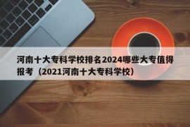 河南十大专科学校排名2024哪些大专值得报考（2021河南十大专科学校）