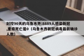 封控90天的乌鲁木齐:8889人感染新冠,重症死亡是0（乌鲁木齐新冠病毒最新确诊人数）