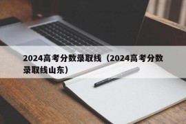 2024高考分数录取线（2024高考分数录取线山东）