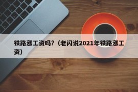 铁路涨工资吗?（老闪说2021年铁路涨工资）