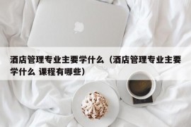 酒店管理专业主要学什么（酒店管理专业主要学什么 课程有哪些）