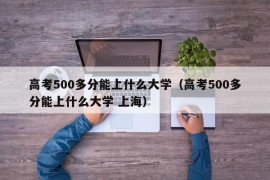 高考500多分能上什么大学（高考500多分能上什么大学 上海）