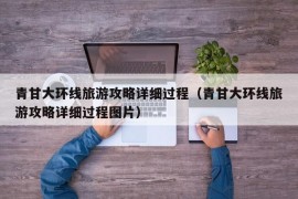 青甘大环线旅游攻略详细过程（青甘大环线旅游攻略详细过程图片）