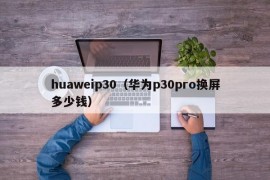 huaweip30（华为p30pro换屏多少钱）