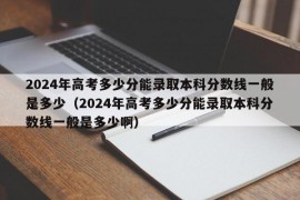 2024年高考多少分能录取本科分数线一般是多少（2024年高考多少分能录取本科分数线一般是多少啊）