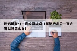 断奶后老公一直吃可以吗（断奶后老公一直吃可以吗怎么办）