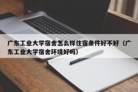 广东工业大学宿舍怎么样住宿条件好不好（广东工业大学宿舍环境好吗）