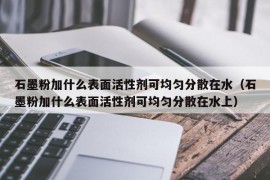 石墨粉加什么表面活性剂可均匀分散在水（石墨粉加什么表面活性剂可均匀分散在水上）