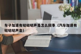 车子加速有哒哒哒声是怎么回事（汽车加速有哒哒哒声音）