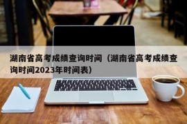 湖南省高考成绩查询时间（湖南省高考成绩查询时间2023年时间表）