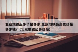 北京地铁起步价是多少,北京地铁最高票价是多少钱?（北京地铁起步价格）