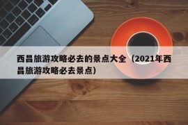 西昌旅游攻略必去的景点大全（2021年西昌旅游攻略必去景点）