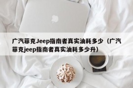 广汽菲克Jeep指南者真实油耗多少（广汽菲克jeep指南者真实油耗多少升）