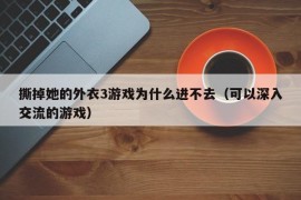 撕掉她的外衣3游戏为什么进不去（可以深入交流的游戏）