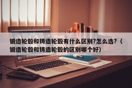 锻造轮毂和铸造轮毂有什么区别?怎么选?（锻造轮毂和铸造轮毂的区别哪个好）