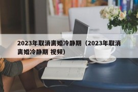 2023年取消离婚冷静期（2023年取消离婚冷静期 视频）