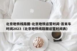 北京地铁线路图-北京地铁运营时间-首末车时间2023（北京地铁线路图运营时间表）