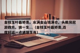 金枝玉叶最娇贵。水满金山钱满仓。头戴凤冠游四方。猜一生...（金枝玉叶最娇贵,百度好运一点通猜生肖）