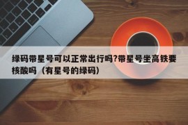 绿码带星号可以正常出行吗?带星号坐高铁要核酸吗（有星号的绿码）