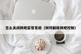 怎么关闭网吧监管系统（如何解除网吧控制）