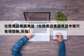 伦敦奥运美国男篮（伦敦奥运美国男篮中锋只有钱德勒,乐福）