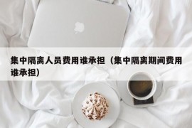 集中隔离人员费用谁承担（集中隔离期间费用谁承担）