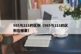 985与211的区别（985与211的区别在哪里）