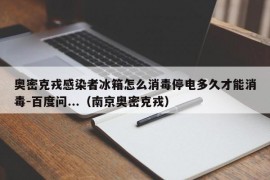 奥密克戎感染者冰箱怎么消毒停电多久才能消毒-百度问...（南京奥密克戎）