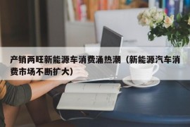 产销两旺新能源车消费涌热潮（新能源汽车消费市场不断扩大）