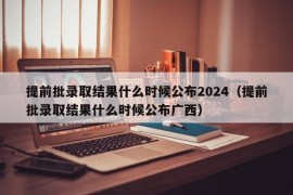 提前批录取结果什么时候公布2024（提前批录取结果什么时候公布广西）