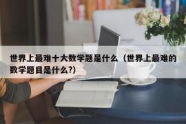 世界上最难十大数学题是什么（世界上最难的数学题目是什么?）