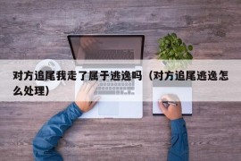 对方追尾我走了属于逃逸吗（对方追尾逃逸怎么处理）