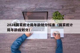 2024国家统计局年龄划分标准（国家统计局年龄段划分）