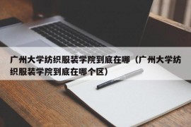 广州大学纺织服装学院到底在哪（广州大学纺织服装学院到底在哪个区）