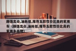 颜值出众,油耗低,推荐五款性价比高的家用车（颜值出众,油耗低,推荐五款性价比高的家用车品牌）