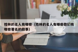 姓林的名人有哪些（姓林的名人有哪些他们有哪些著名的故事）