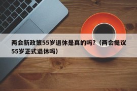 两会新政策55岁退休是真的吗?（两会提议55岁正式退休吗）