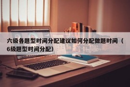 六级各题型时间分配建议如何分配做题时间（6级题型时间分配）