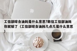 工信部综合油耗是什么意思?敢信工信部油耗你就输了（工信部综合油耗几点几是什么意思）