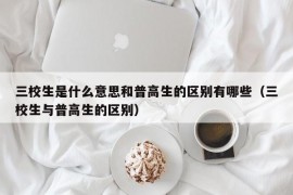 三校生是什么意思和普高生的区别有哪些（三校生与普高生的区别）