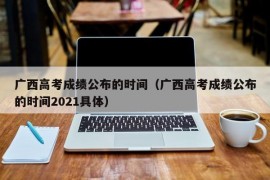 广西高考成绩公布的时间（广西高考成绩公布的时间2021具体）