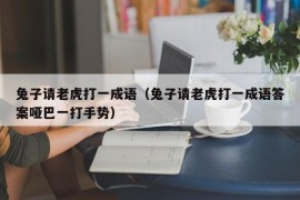 兔子请老虎打一成语（兔子请老虎打一成语答案哑巴一打手势）