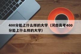 400分能上什么样的大学（河南高考400分能上什么样的大学）