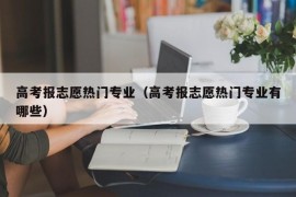 高考报志愿热门专业（高考报志愿热门专业有哪些）