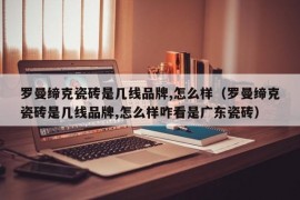 罗曼缔克瓷砖是几线品牌,怎么样（罗曼缔克瓷砖是几线品牌,怎么样咋看是广东瓷砖）