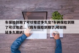 车保险到期了可以推迟多久交?车辆保险到期了可以推迟...（我车保险到期了,可以拖延多久缴纳）