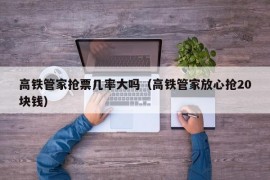 高铁管家抢票几率大吗（高铁管家放心抢20块钱）